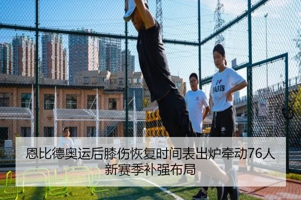 恩比德奥运后膝伤恢复时间表出炉牵动76人新赛季补强布局