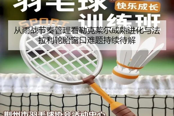 从雨战节奏管理看勒克莱尔成熟进化与法拉利轮胎窗口难题持续待解