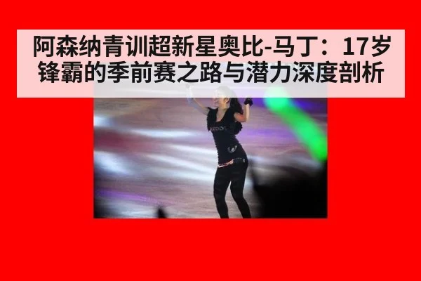 阿森纳青训超新星奥比-马丁：17岁锋霸的季前赛之路与潜力深度剖析