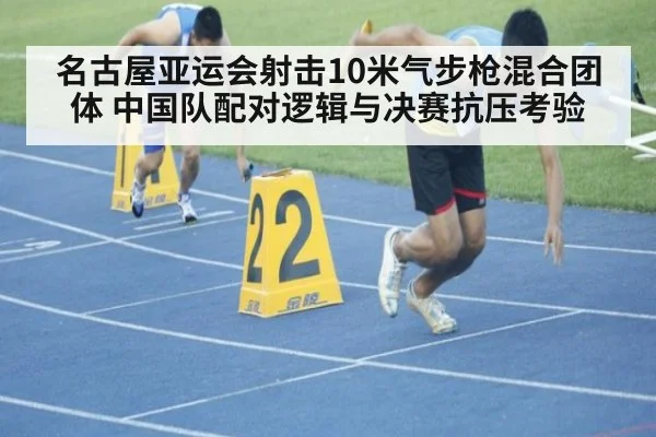 名古屋亚运会射击10米气步枪混合团体 中国队配对逻辑与决赛抗压考验